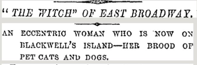 Jane McAdam's neighbors at 101 East Broadway called her a witch for her long, dirty nails and jet-black hair; her angry outbursts, and her physical assaults against all who disagreed with her or tried to harm her pets. New York Times, February 27, 1879 