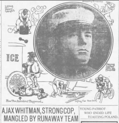 Policeman Selig "Ajax" Whitman, who was called "the strong man of the NYPD," was a 20th-century hero who earned many medals and often made the national news for saving lives and stopping runaway horses. He was severely injured in 1906 when a heavy ice wagon driven by a team of runaway horses ran over him, crushing both his legs. One year later, he was back on the job saving people and arresting criminals. 